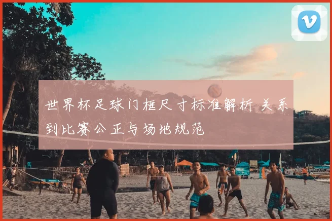 世界杯足球门框尺寸标准解析 关系到比赛公正与场地规范