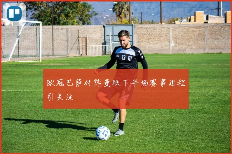 欧冠巴萨对阵曼联下半场赛事进程引关注