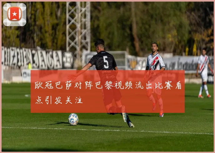 欧冠巴萨对阵巴黎视频流出比赛看点引发关注