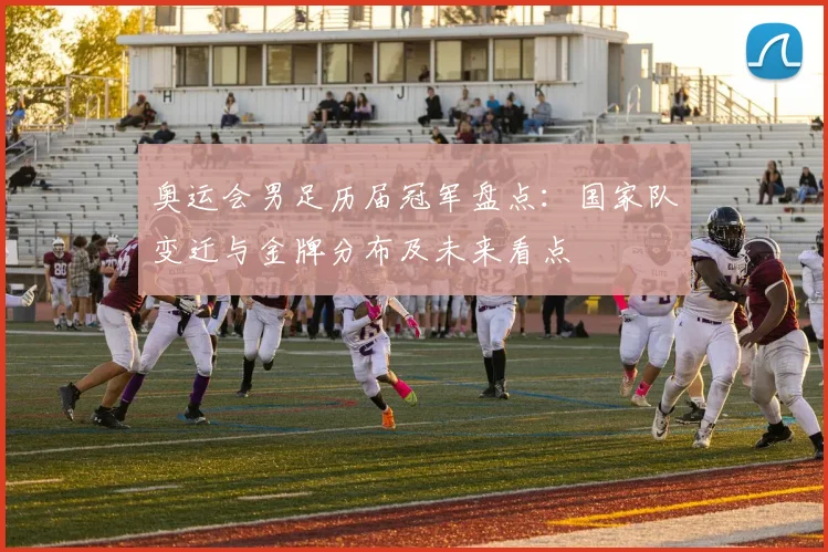 奥运会男足历届冠军盘点：国家队变迁与金牌分布及未来看点