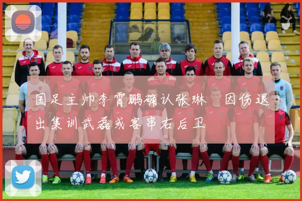 国足主帅李霄鹏确认张琳芃因伤退出集训武磊或客串右后卫