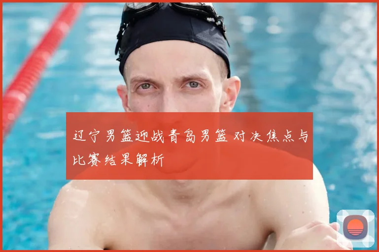 辽宁男篮迎战青岛男篮 对决焦点与比赛结果解析