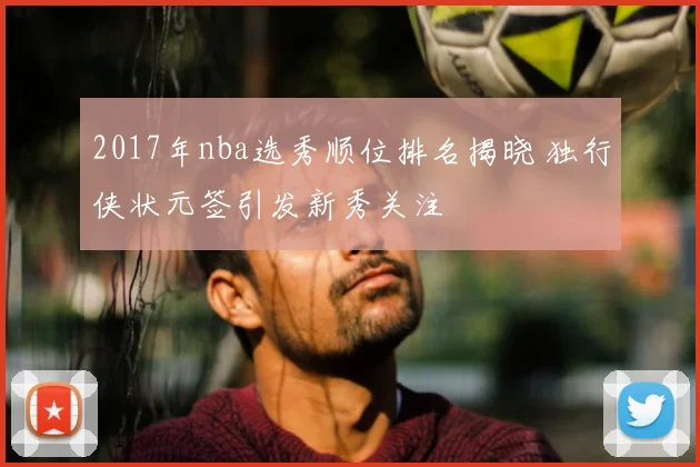 2017年nba选秀顺位排名揭晓 独行侠状元签引发新秀关注