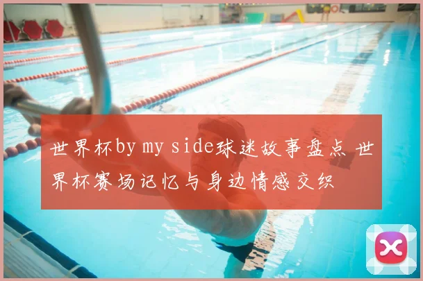 世界杯by my side球迷故事盘点 世界杯赛场记忆与身边情感交织