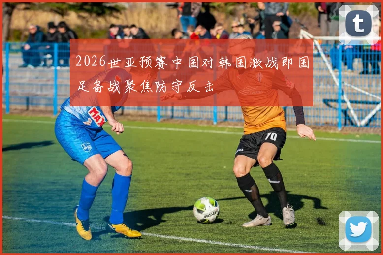 2026世亚预赛中国对韩国激战即国足备战聚焦防守反击