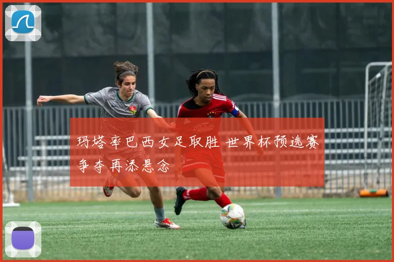 玛塔率巴西女足取胜 世界杯预选赛争夺再添悬念