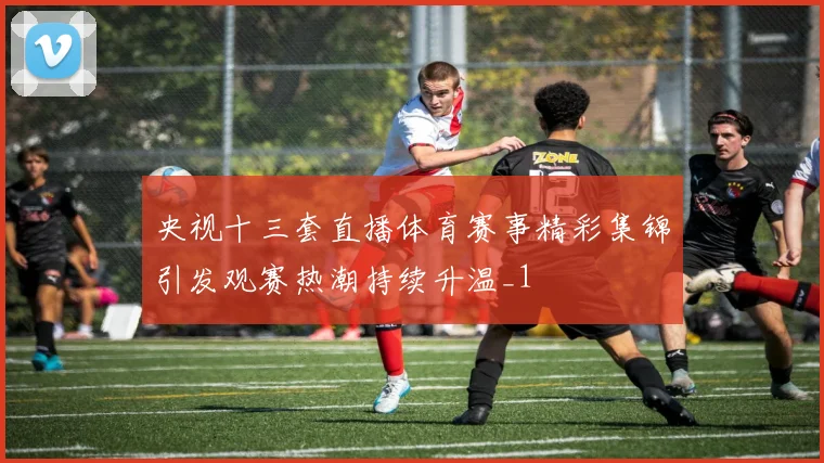 央视十三套直播体育赛事精彩集锦引发观赛热潮持续升温_1