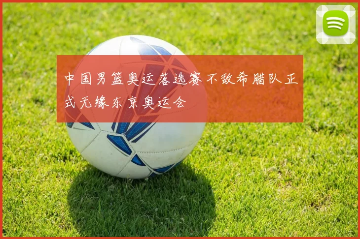 中国男篮奥运落选赛不敌希腊队正式无缘东京奥运会