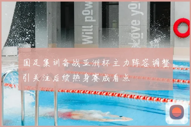 国足集训备战亚洲杯主力阵容调整引关注后续热身赛成看点