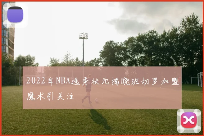 2022年NBA选秀状元揭晓班切罗加盟魔术引关注