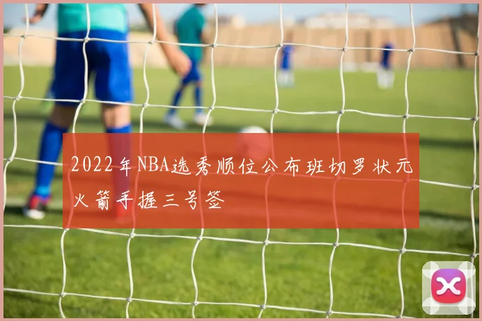 2022年NBA选秀顺位公布班切罗状元火箭手握三号签