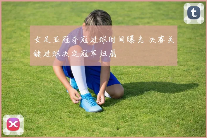 女足亚冠夺冠进球时间曝光 决赛关键进球决定冠军归属