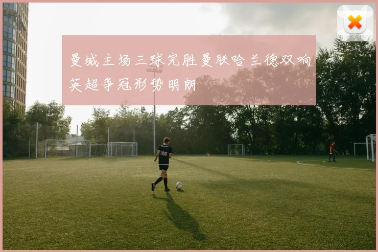 曼城主场三球完胜曼联哈兰德双响英超争冠形势明朗
