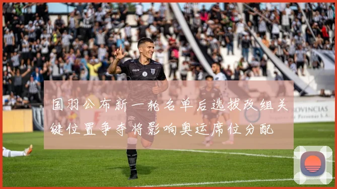 国羽公布新一轮名单后选拔改组关键位置争夺将影响奥运席位分配
