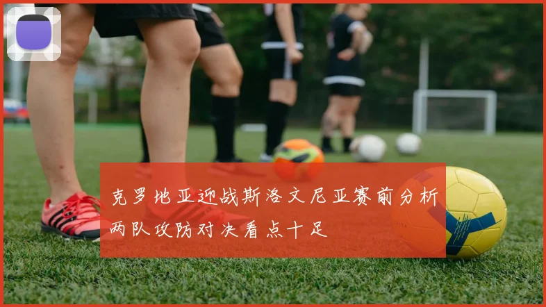 克罗地亚迎战斯洛文尼亚赛前分析两队攻防对决看点十足