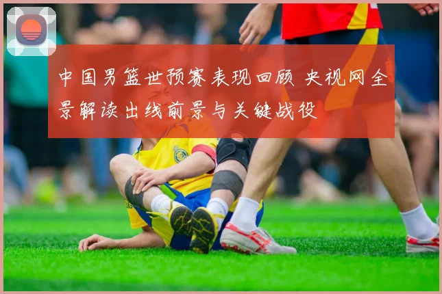 中国男篮世预赛表现回顾 央视网全景解读出线前景与关键战役