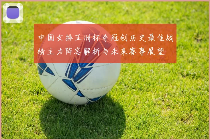 中国女排亚洲杯夺冠创历史最佳战绩主力阵容解析与未来赛事展望