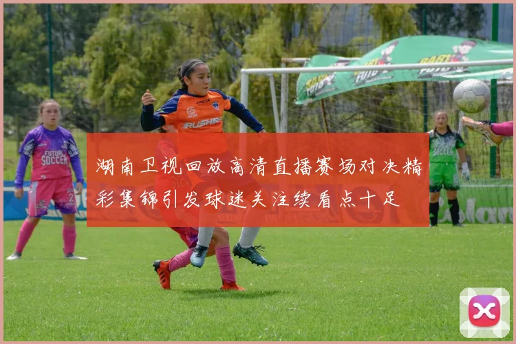 湖南卫视回放高清直播赛场对决精彩集锦引发球迷关注续看点十足