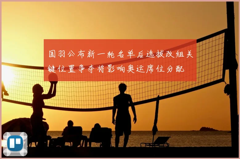 国羽公布新一轮名单后选拔改组关键位置争夺将影响奥运席位分配