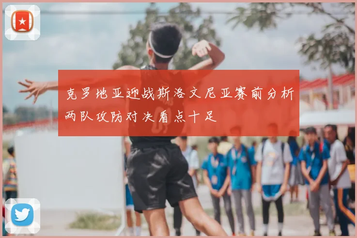 克罗地亚迎战斯洛文尼亚赛前分析两队攻防对决看点十足