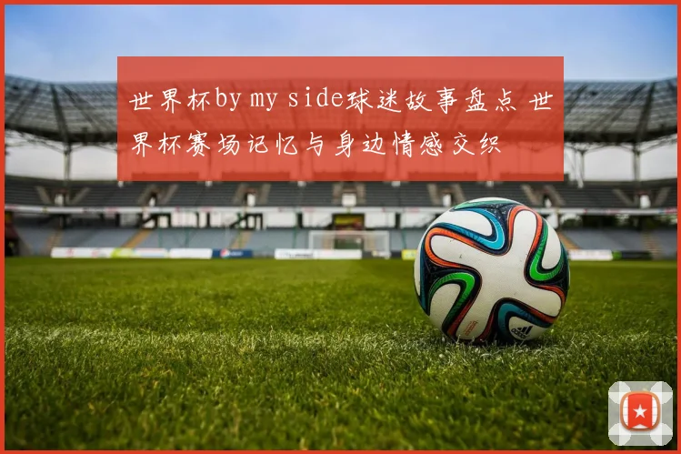 世界杯by my side球迷故事盘点 世界杯赛场记忆与身边情感交织