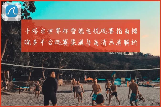 卡塔尔世界杯智能电视观赛指南揭晓多平台观赛渠道与高清画质解析