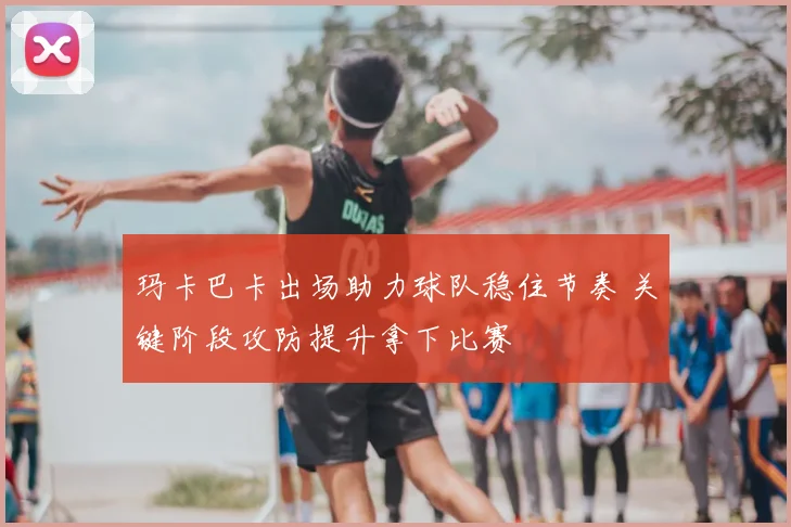 玛卡巴卡出场助力球队稳住节奏 关键阶段攻防提升拿下比赛