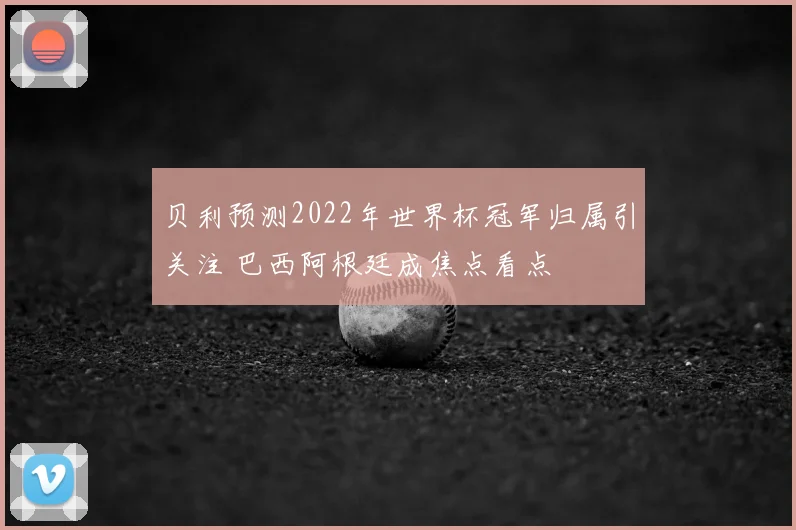 贝利预测2022年世界杯冠军归属引关注 巴西阿根廷成焦点看点
