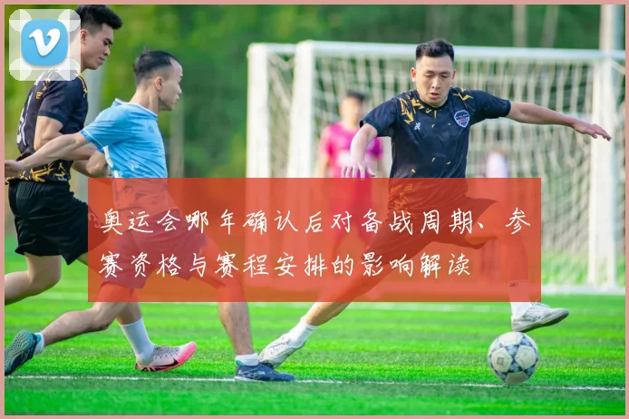 奥运会哪年确认后对备战周期、参赛资格与赛程安排的影响解读