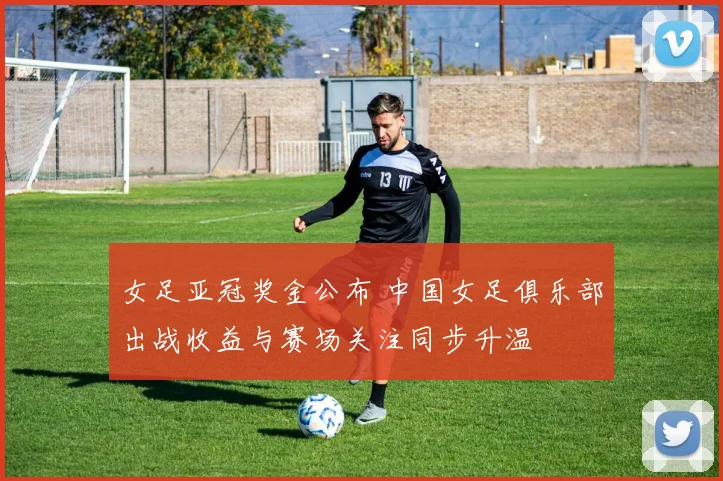 女足亚冠奖金公布 中国女足俱乐部出战收益与赛场关注同步升温