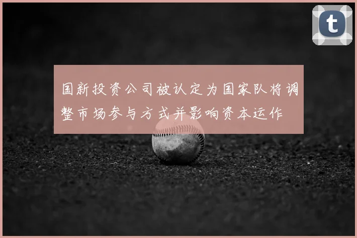 国新投资公司被认定为国家队将调整市场参与方式并影响资本运作
