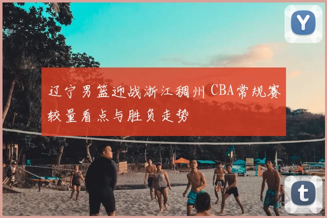 辽宁男篮迎战浙江稠州 CBA常规赛较量看点与胜负走势