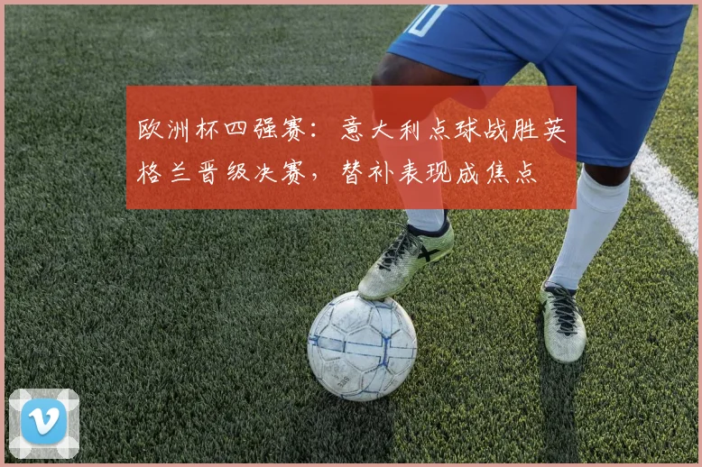 欧洲杯四强赛:意大利点球战胜英格兰晋级决赛,替补表现成焦点