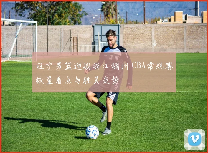辽宁男篮迎战浙江稠州 CBA常规赛较量看点与胜负走势