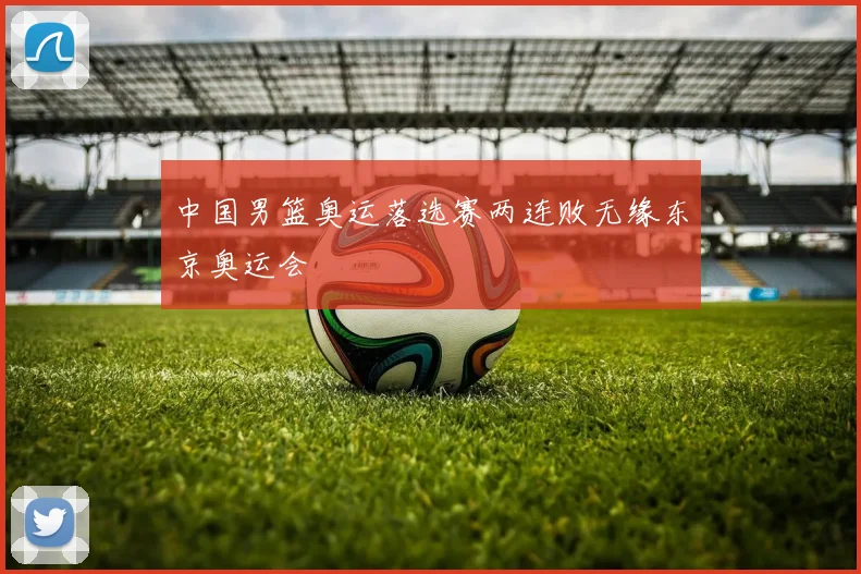 中国男篮奥运落选赛两连败无缘东京奥运会