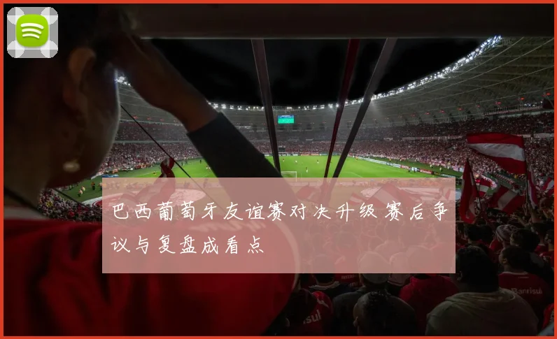 巴西葡萄牙友谊赛对决升级 赛后争议与复盘成看点