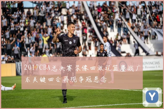 2017CBA总决赛录像回放辽篮鏖战广东关键回合再现争冠悬念