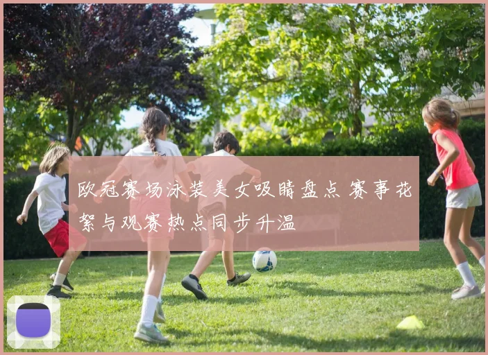 欧冠赛场泳装美女吸睛盘点 赛事花絮与观赛热点同步升温