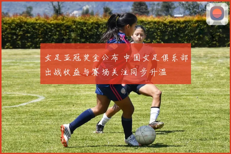 女足亚冠奖金公布 中国女足俱乐部出战收益与赛场关注同步升温