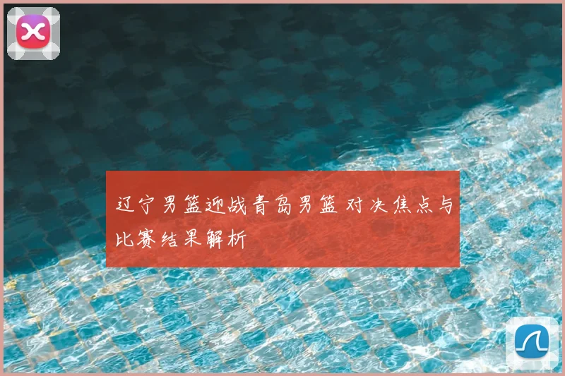 辽宁男篮迎战青岛男篮 对决焦点与比赛结果解析