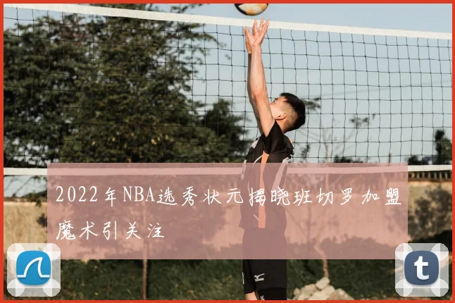 2022年NBA选秀状元揭晓班切罗加盟魔术引关注