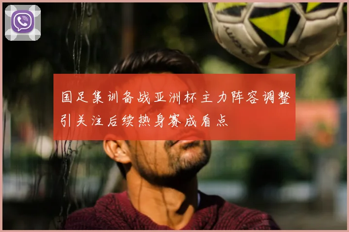 国足集训备战亚洲杯主力阵容调整引关注后续热身赛成看点