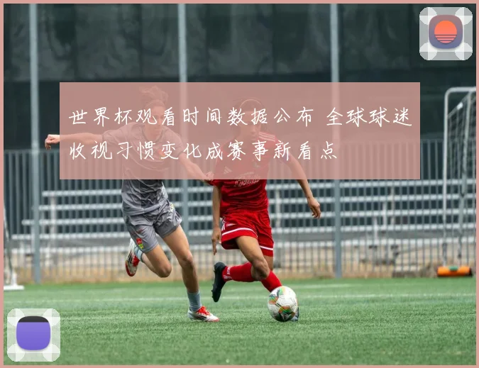 世界杯观看时间数据公布 全球球迷收视习惯变化成赛事新看点