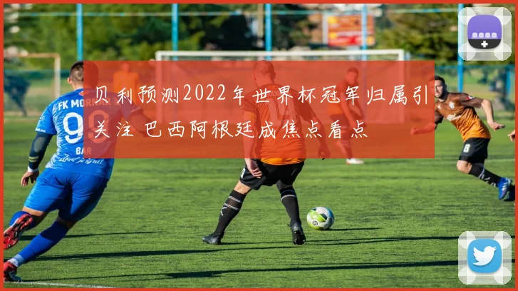 贝利预测2022年世界杯冠军归属引关注 巴西阿根廷成焦点看点