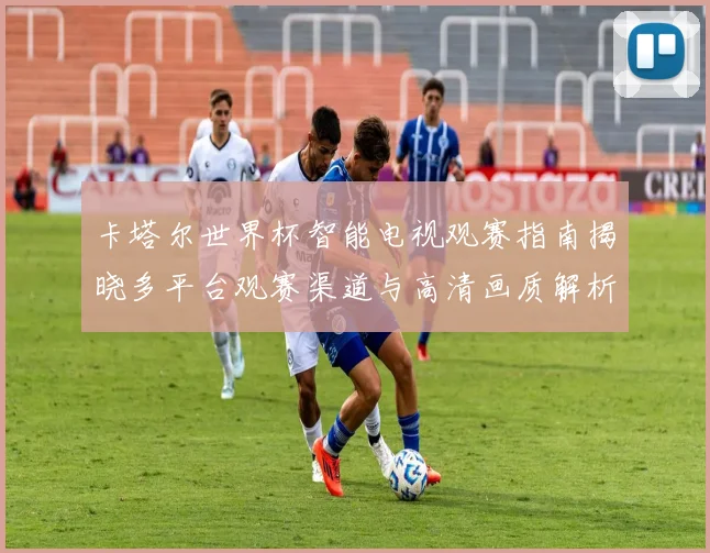 卡塔尔世界杯智能电视观赛指南揭晓多平台观赛渠道与高清画质解析