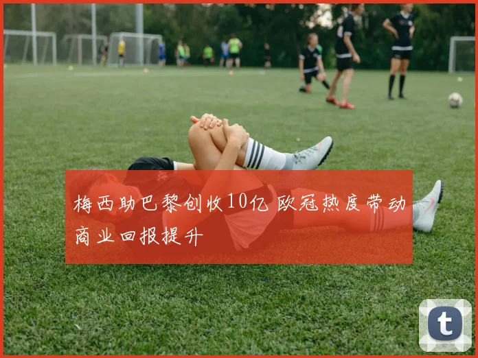 梅西助巴黎创收10亿 欧冠热度带动商业回报提升