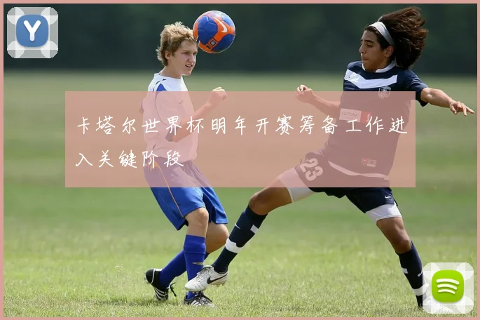 卡塔尔世界杯明年开赛筹备工作进入关键阶段