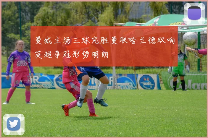 曼城主场三球完胜曼联哈兰德双响英超争冠形势明朗
