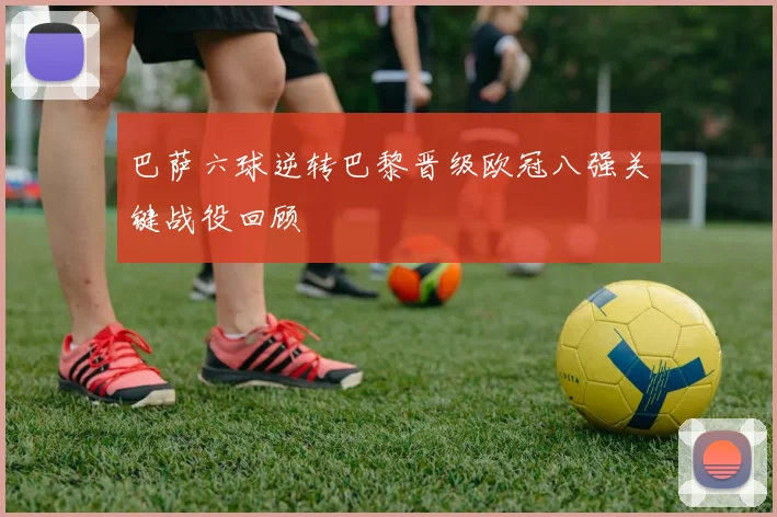巴萨六球逆转巴黎晋级欧冠八强关键战役回顾