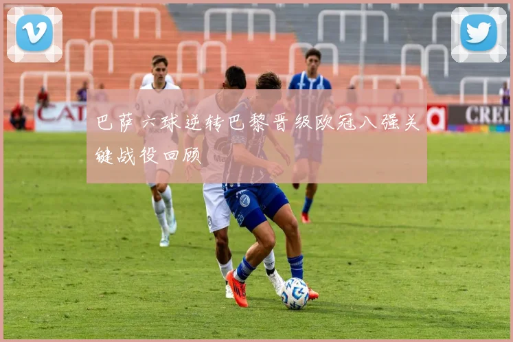 巴萨六球逆转巴黎晋级欧冠八强关键战役回顾